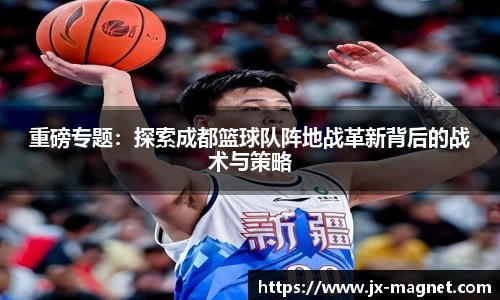 重磅专题：探索成都篮球队阵地战革新背后的战术与策略